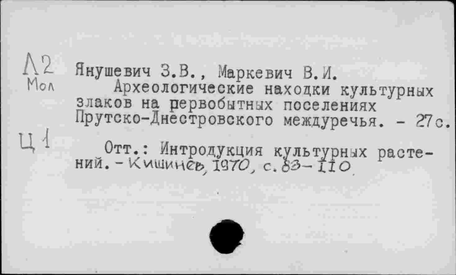 ﻿Иол
ц-1
Янушевич 3.8., Маркевич В.И.
Археологические находки культурных злаков на рервобытных поселениях Прутско-Днестровского междуречья. - 27с.
Отт.: Интродукция культурных растении. - Кчщинеь с. if о